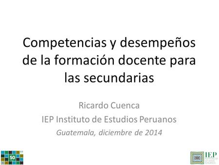 Competencias y desempeños de la formación docente para las secundarias Ricardo Cuenca IEP Instituto de Estudios Peruanos Guatemala, diciembre de 2014.