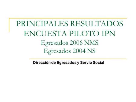 PRINCIPALES RESULTADOS ENCUESTA PILOTO IPN Egresados 2006 NMS Egresados 2004 NS Dirección de Egresados y Servio Social.
