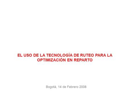 Bogotá, 14 de Febrero 2008 EL USO DE LA TECNOLOGÍA DE RUTEO PARA LA OPTIMIZACIÓN EN REPARTO.