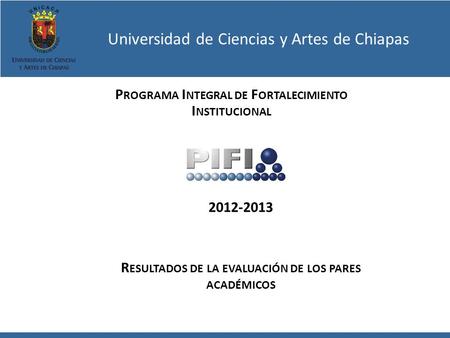 Universidad de Ciencias y Artes de Chiapas P ROGRAMA I NTEGRAL DE F ORTALECIMIENTO I NSTITUCIONAL 2012-2013 R ESULTADOS DE LA EVALUACIÓN DE LOS PARES ACADÉMICOS.