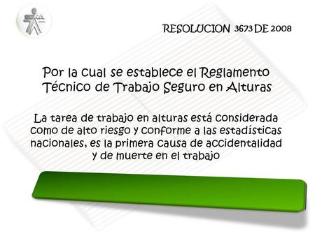 RESOLUCION 3673 DE 2008 Por la cual se establece el Reglamento Técnico de Trabajo Seguro en Alturas La tarea de trabajo en alturas está considerada como.