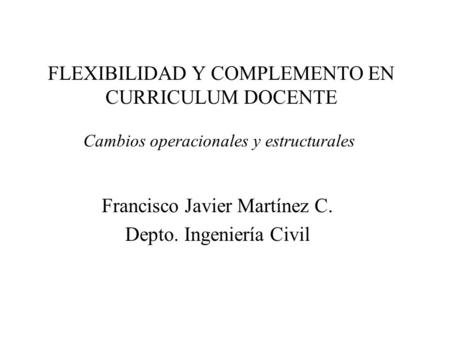 FLEXIBILIDAD Y COMPLEMENTO EN CURRICULUM DOCENTE Francisco Javier Martínez C. Depto. Ingeniería Civil Cambios operacionales y estructurales.