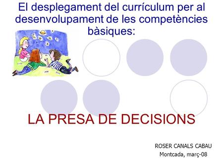 El desplegament del currículum per al desenvolupament de les competències bàsiques: LA PRESA DE DECISIONS ROSER CANALS CABAU Montcada, març-08.