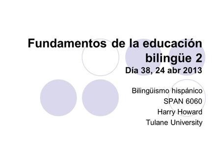 Fundamentos de la educación bilingüe 2 Día 38, 24 abr 2013 Bilingüismo hispánico SPAN 6060 Harry Howard Tulane University.