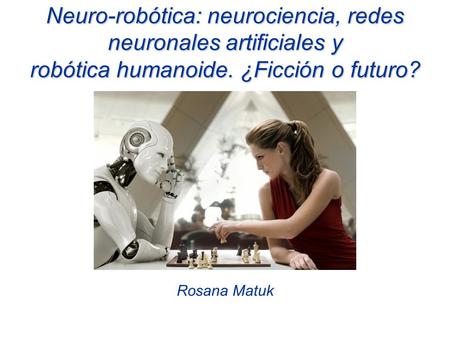 Neuro-robótica: neurociencia, redes neuronales artificiales y robótica humanoide. ¿Ficción o futuro? Rosana Matuk.