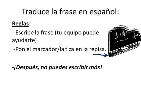 Traduce la frase en español: Reglas: - Escribe la frase (tu equipo puede ayudarte) -Pon el marcador/la tiza en la repisa. -¡Después, no puedes escribir.