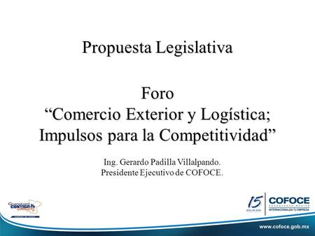 Propuesta Legislativa Foro “Comercio Exterior y Logística; Impulsos para la Competitividad” Ing. Gerardo Padilla Villalpando. Presidente Ejecutivo de COFOCE.