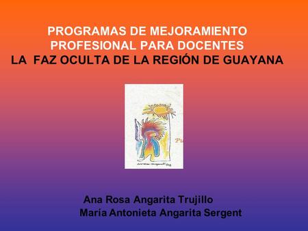 PROGRAMAS DE MEJORAMIENTO PROFESIONAL PARA DOCENTES LA FAZ OCULTA DE LA REGIÓN DE GUAYANA Ana Rosa Angarita Trujillo María Antonieta Angarita Sergent.