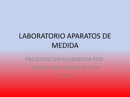 LABORATORIO APARATOS DE MEDIDA PRESENTACION ELABORADA POR: SEBASTIAN ESCOBAR OCHOA 10-1.