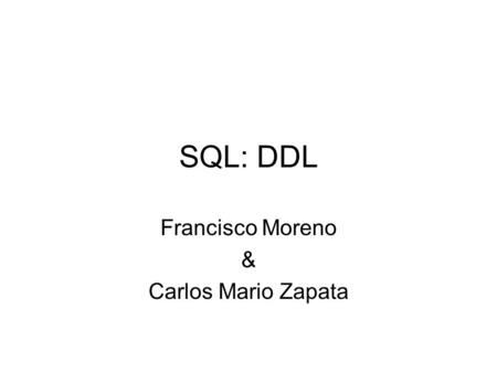 SQL: DDL Francisco Moreno & Carlos Mario Zapata. SQL:DDL DDL: Lenguaje de Definición de Datos Permite crear objetos en la Base de Datos Tipos de Objetos: