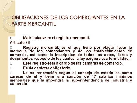 OBLIGACIONES DE LOS COMERCIANTES EN LA PARTE MERCANTIL 1. Matricularse en el registro mercantil. Articulo 26 Registro mercantil: es el que tiene por objeto.