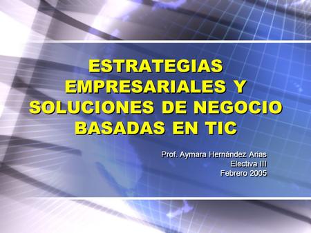 ESTRATEGIAS EMPRESARIALES Y SOLUCIONES DE NEGOCIO BASADAS EN TIC Prof. Aymara Hernández Arias Electiva III Febrero 2005 Prof. Aymara Hernández Arias Electiva.