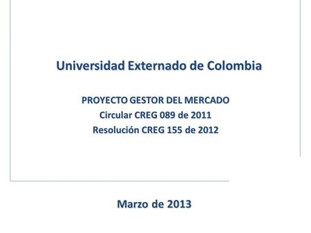 PROYECTO GESTOR DEL MERCADO Circular CREG 089 de 2011 Resolución CREG 155 de 2012 Universidad Externado de Colombia Marzo de 2013.