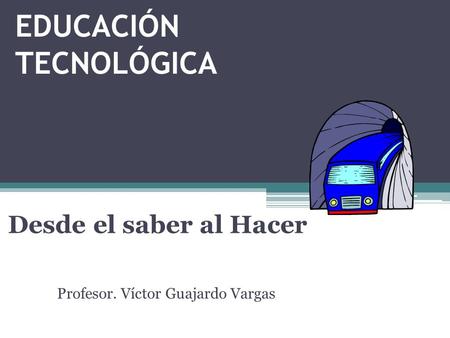 EDUCACIÓN TECNOLÓGICA Desde el saber al Hacer Profesor. Víctor Guajardo Vargas.