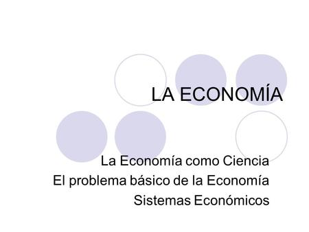 LA ECONOMÍA La Economía como Ciencia El problema básico de la Economía