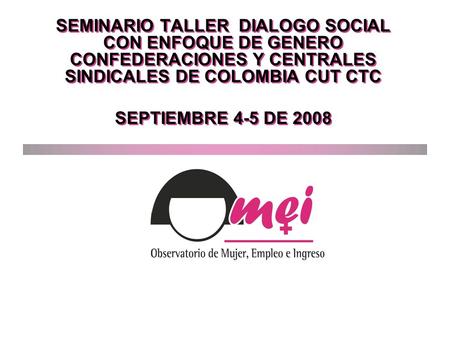 SEMINARIO TALLER DIALOGO SOCIAL CON ENFOQUE DE GENERO CONFEDERACIONES Y CENTRALES SINDICALES DE COLOMBIA CUT CTC SEPTIEMBRE 4-5 DE 2008 SEMINARIO TALLER.