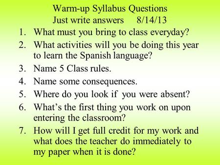 Warm-up Syllabus Questions Just write answers 8/14/13 1.What must you bring to class everyday? 2.What activities will you be doing this year to learn.