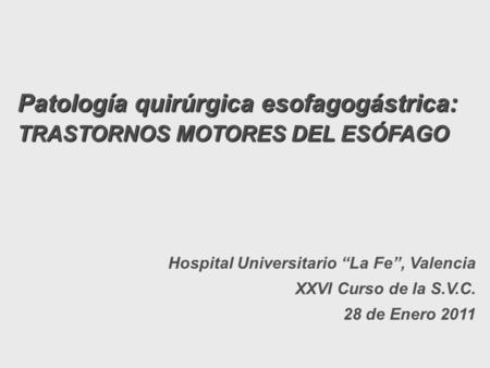 Patología quirúrgica esofagogástrica: TRASTORNOS MOTORES DEL ESÓFAGO Hospital Universitario “La Fe”, Valencia XXVI Curso de la S.V.C. 28 de Enero 2011.