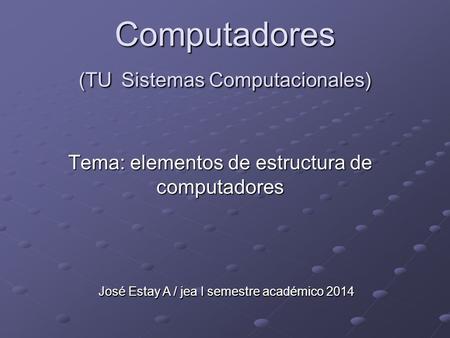 José Estay A / jea I semestre académico 2014 Computadores (TU Sistemas Computacionales) Tema: elementos de estructura de computadores.