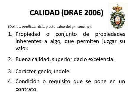 CALIDAD (DRAE 2006) (Del lat. qualĭtas, -ātis, y este calco del gr. ποιότης). Propiedad o conjunto de propiedades inherentes a algo, que permiten juzgar.
