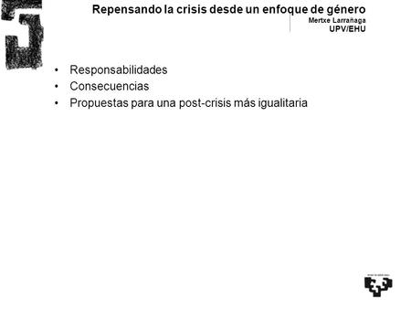 Repensando la crisis desde un enfoque de género Mertxe Larrañaga UPV/EHU Responsabilidades Consecuencias Propuestas para una post-crisis más igualitaria.