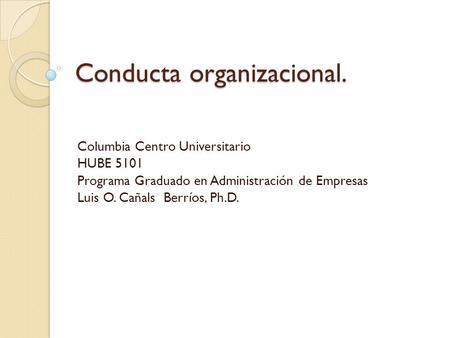 Conducta organizacional. Columbia Centro Universitario HUBE 5101 Programa Graduado en Administración de Empresas Luis O. Cañals Berríos, Ph.D.