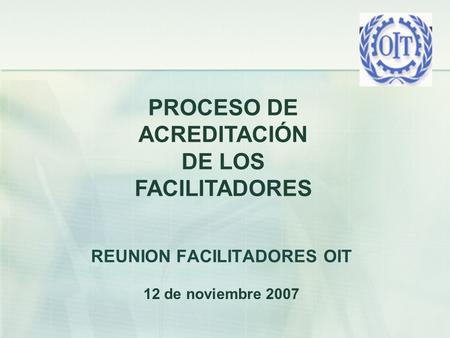 REUNION FACILITADORES OIT 12 de noviembre 2007 PROCESO DE ACREDITACIÓN DE LOS FACILITADORES.