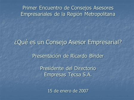 ¿Qué es un Consejo Asesor Empresarial? Presentación de Ricardo Binder Presidente del Directorio Empresas Tecsa S.A. 15 de enero de 2007 Primer Encuentro.