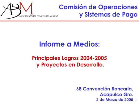 1 Comisión de Operaciones y Sistemas de Pago 68 Convención Bancaria, Acapulco Gro. 2 de Marzo de 2005 Informe a Medios: Principales Logros 2004-2005 y.