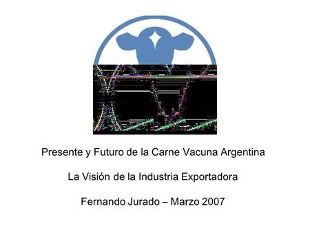 Presente y Futuro de la Carne Vacuna Argentina La Visión de la Industria Exportadora Fernando Jurado – Marzo 2007.