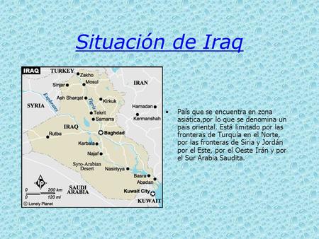 Situación de Iraq País que se encuentra en zona asiática,por lo que se denomina un país oriental. Está limitado por las fronteras de Turquía en el Norte,