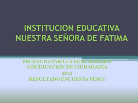 INSTITUCION EDUCATIVA NUESTRA SEÑORA DE FATIMA PROYECTO PARA LA SEXUALIDAD Y CONTRUCCION DE CIUDADANIA 2011 RESULTADO ENCUESTA PESCC.