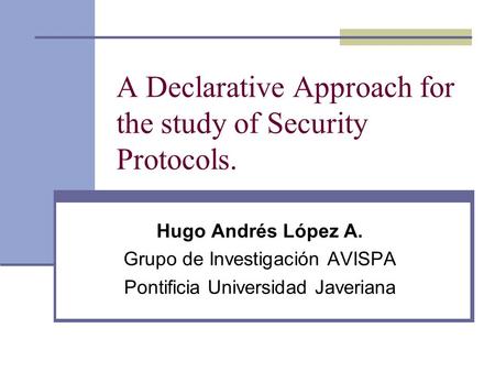 A Declarative Approach for the study of Security Protocols. Hugo Andrés López A. Grupo de Investigación AVISPA Pontificia Universidad Javeriana.