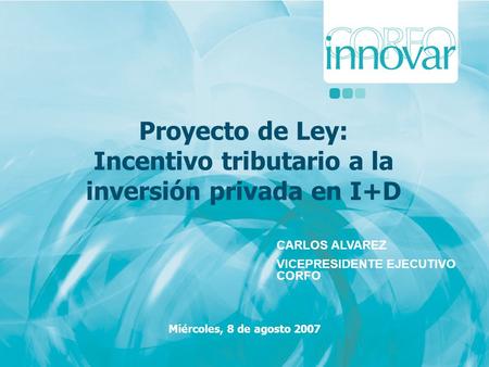 Proyecto de Ley: Incentivo tributario a la inversión privada en I+D Miércoles, 8 de agosto 2007 CARLOS ALVAREZ VICEPRESIDENTE EJECUTIVO CORFO.