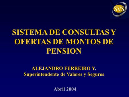 SISTEMA DE CONSULTAS Y OFERTAS DE MONTOS DE PENSION ALEJANDRO FERREIRO Y. Superintendente de Valores y Seguros Abril 2004.
