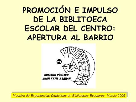 PROMOCIÓN E IMPULSO DE LA BIBLITOECA ESCOLAR DEL CENTRO: APERTURA AL BARRIO Muestra de Experiencias Didácticas en Bibliotecas Escolares. Murcia 2006.