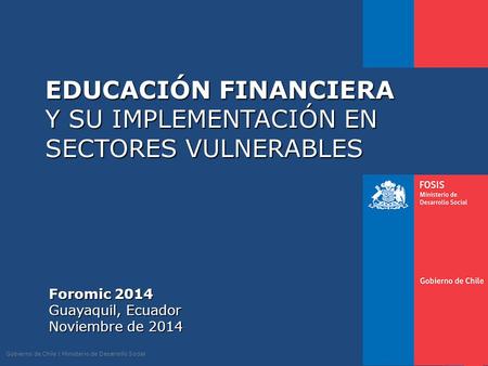 Gobierno de Chile | Ministerio de Desarrollo Social EDUCACIÓN FINANCIERA Y SU IMPLEMENTACIÓN EN SECTORES VULNERABLES Foromic 2014 Guayaquil, Ecuador Noviembre.
