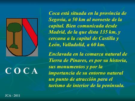 C O C A Coca está situada en la provincia de Segovia, a 50 km al noroeste de la capital. Bien comunicada desde Madrid, de la que dista 135 km, y cercana.