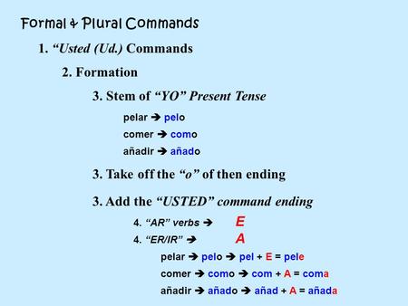 Formal & Plural Commands 1. “Usted (Ud.) Commands 2. Formation 3. Stem of “YO” Present Tense 3. Take off the “o” of then ending pelar  pelo añadir  añado.