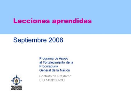 Lecciones aprendidas Septiembre 2008 Programa de Apoyo al Fortalecimiento de la Procuraduría General de la Nación Contrato de Préstamo BID 1459/OC-CO.
