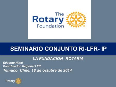 LA FUNDACION ROTARIA Eduardo Hindi Coordinador Regional LFR Temuco, Chile, 18 de octubre de 2014 SEMINARIO CONJUNTO RI-LFR- IP.