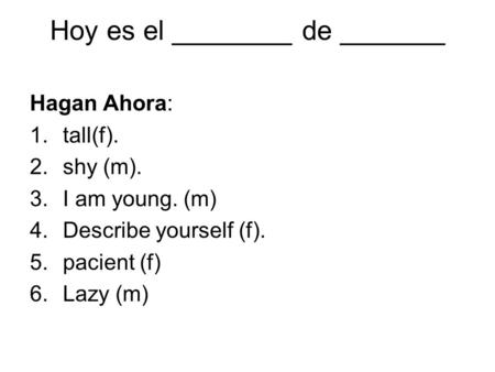 Hoy es el ________ de _______ Hagan Ahora: 1.tall(f). 2.shy (m). 3.I am young. (m) 4.Describe yourself (f). 5.pacient (f) 6.Lazy (m)