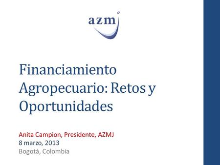 Financiamiento Agropecuario: Retos y Oportunidades Anita Campion, Presidente, AZMJ 8 marzo, 2013 Bogotá, Colombia.