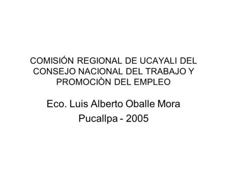 COMISIÓN REGIONAL DE UCAYALI DEL CONSEJO NACIONAL DEL TRABAJO Y PROMOCIÒN DEL EMPLEO Eco. Luis Alberto Oballe Mora Pucallpa - 2005.