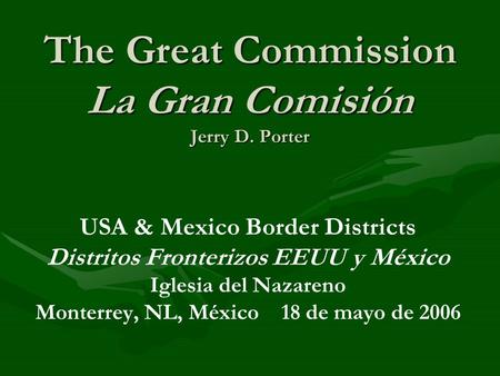 The Great Commission La Gran Comisión Jerry D. Porter USA & Mexico Border Districts Distritos Fronterizos EEUU y México Iglesia del Nazareno Monterrey,