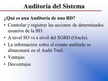 Auditoría del Sistema ¿Qué es una Auditoría de una BD? Controlar y registrar las acciones de determinados usuarios de la BD. A nivel SO vs a nivel del.