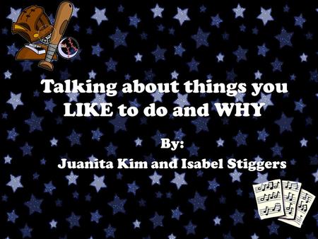 Talking about things you LIKE to do and WHY By: Juanita Kim and Isabel Stiggers.