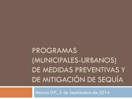 PROGRAMAS (MUNICIPALES-URBANOS) DE MEDIDAS PREVENTIVAS Y DE MITIGACIÓN DE SEQUÍA Mexico D.F., 5 de Septiembre de 2014.