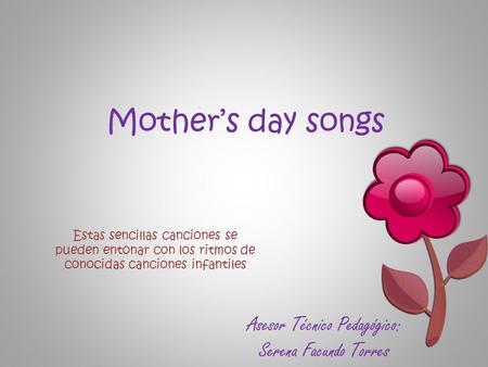 Mother’s day songs Estas sencillas canciones se pueden entonar con los ritmos de conocidas canciones infantiles Asesor Técnico Pedagógico: Serena Facundo.