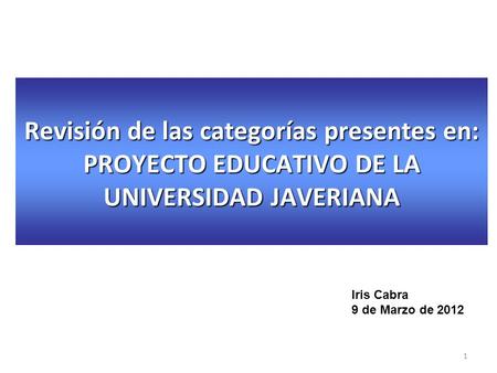 Revisión de las categorías presentes en: PROYECTO EDUCATIVO DE LA UNIVERSIDAD JAVERIANA Iris Cabra 9 de Marzo de 2012 1.